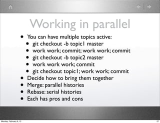 Working in parallel
                    •    You can have multiple topics active:
                         • git checkout -b topic1 master
                         • work work; commit; work work; commit
                         • git checkout -b topic2 master
                         • work work work; commit
                         • git checkout topic1; work work; commit
                    •    Decide how to bring them together
                    •    Merge: parallel histories
                    •    Rebase: serial histories
                    •    Each has pros and cons


Monday, February 6, 12                                              27
 