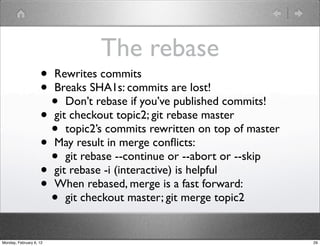 The rebase
                    • Rewrites commits
                    • Breaks SHA1s: commits are lost!
                      • Don’t rebase if you’ve published commits!
                    • git checkout topic2; git rebase master
                      • topic2’s commits rewritten on top of master
                    • May result in merge conﬂicts:
                      • git rebase --continue or --abort or --skip
                    • git rebase -i (interactive) is helpful
                    • When rebased, merge is a fast forward:
                      • git checkout master; git merge topic2
Monday, February 6, 12                                                29
 