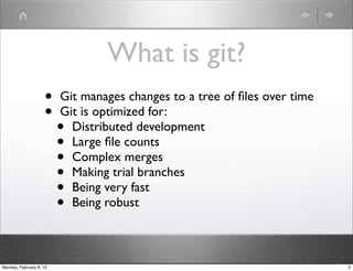 What is git?
                    •    Git manages changes to a tree of ﬁles over time
                    •    Git is optimized for:
                         • Distributed development
                         • Large ﬁle counts
                         • Complex merges
                         • Making trial branches
                         • Being very fast
                         • Being robust



Monday, February 6, 12                                                     3
 