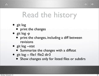 Read the history
                    • git log
                      • print the changes
                    • git log -p
                      • print the changes, including a diff between
                         revisions
                    • git log --stat
                      • Summarize the changes with a diffstat
                    • git log -- ﬁle1 ﬁle2 dir3
                      • Show changes only for listed ﬁles or subdirs

Monday, February 6, 12                                                 30
 
