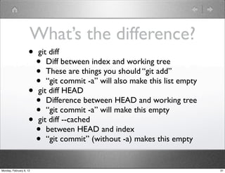 What’s the difference?
                    •    git diff
                      •     Diff between index and working tree
                      •     These are things you should “git add”
                      •     “git commit -a” will also make this list empty
                    •    git diff HEAD
                      •     Difference between HEAD and working tree
                      •     “git commit -a” will make this empty
                    •    git diff --cached
                      •     between HEAD and index
                      •     “git commit” (without -a) makes this empty


Monday, February 6, 12                                                       31
 