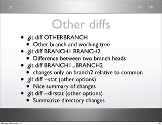 Other diffs
                    • git diff OTHERBRANCH
                      • Other branch and working tree
                    • git diff BRANCH1 BRANCH2
                      • Difference between two branch heads
                    • git diff BRANCH1...BRANCH2
                      • changes only on branch2 relative to common
                    • git diff --stat (other options)
                      • Nice summary of changes
                    • git diff --dirstat (other options)
                      • Summarize directory changes
Monday, February 6, 12                                               32
 