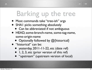 Barking up the tree
                    • Most commands take “tree-ish” args
                    • SHA1 picks something absolutely
                      • Can be abbreviated if not ambiguous
                    • HEAD, some-branch-name, some-tag-name,
                      some-origin-name
                      • Optionally followed by @{historical}
                    • “historical” can be:
                      • yesterday, 2011-11-22, etc (date ref)
                      • 1, 2, 3, etc (prior version of this ref)
                      • “upstream” (upstream version of local)
Monday, February 6, 12                                             33
 