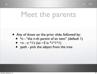 Meet the parents

                    •    Any of those on the prior slide, followed by:
                         • ^n - “the n-th parent of an item” (default 1)
                         • ~n - n ^1’s (so ~3 is ^1^1^1)
                         • :path - pick the object from the tree




Monday, February 6, 12                                                     34
 