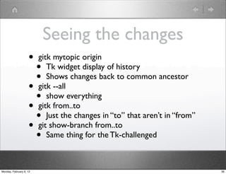 Seeing the changes
                    •    gitk mytopic origin
                      •     Tk widget display of history
                      •     Shows changes back to common ancestor
                    •    gitk --all
                      •     show everything
                    •    gitk from..to
                      •     Just the changes in “to” that aren’t in “from”
                    •    git show-branch from..to
                      •     Same thing for the Tk-challenged



Monday, February 6, 12                                                       36
 