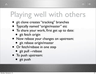 Playing well with others
                    • git clone creates “tracking” branches
                    • Typically named “origin/master” etc
                    • To share your work, ﬁrst get up to date:
                      • git fetch origin
                    • Now rebase your changes on upstream:
                      • git rebase origin/master
                    • Or fetch/rebase in one step
                      • git pull --rebase
                    • To push upstream:
                      • git push
Monday, February 6, 12                                           37
 