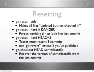 Resetting
                    • git reset --soft
                      • Makes all ﬁles “updated but not checked in”
                    • git reset --hard # DANGER
                      • Forces working dir to look like last commit
                    • git reset --hard HEAD~3
                      • Tosses most recent 3 commits
                      • use “git revert” instead if you’ve published
                    • git checkout HEAD some/lost/ﬁle
                      • Recover the version of some/lost/ﬁle from
                         the last commit


Monday, February 6, 12                                                 38
 