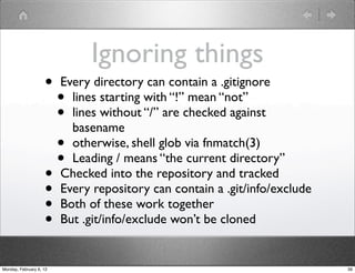 Ignoring things
                    •    Every directory can contain a .gitignore
                         • lines starting with “!” mean “not”
                         • lines without “/” are checked against
                           basename
                         • otherwise, shell glob via fnmatch(3)
                         • Leading / means “the current directory”
                    •    Checked into the repository and tracked
                    •    Every repository can contain a .git/info/exclude
                    •    Both of these work together
                    •    But .git/info/exclude won’t be cloned


Monday, February 6, 12                                                      39
 