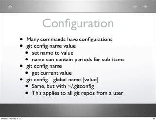 Conﬁguration
                    •    Many commands have conﬁgurations
                    •    git conﬁg name value
                      •     set name to value
                      •     name can contain periods for sub-items
                    •    git conﬁg name
                      •     get current value
                    •    git conﬁg --global name [value]
                      •     Same, but with ~/.gitconﬁg
                      •     This applies to all git repos from a user



Monday, February 6, 12                                                  40
 