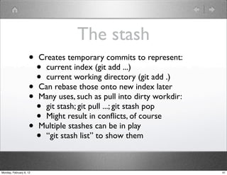 The stash
                    •    Creates temporary commits to represent:
                         • current index (git add ...)
                         • current working directory (git add .)
                    •    Can rebase those onto new index later
                    •    Many uses, such as pull into dirty workdir:
                      •    git stash; git pull ...; git stash pop
                      •    Might result in conﬂicts, of course
                    •    Multiple stashes can be in play
                      •    “git stash list” to show them



Monday, February 6, 12                                                 41
 