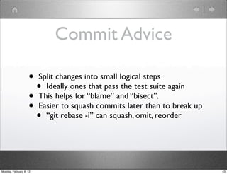 Commit Advice

                    • Split changes into small logical steps
                      • Ideally ones that pass the test suite again
                    • This helps for “blame” and “bisect”.
                    • Easier to squash commits later than to break up
                      • “git rebase -i” can squash, omit, reorder


Monday, February 6, 12                                                  43
 