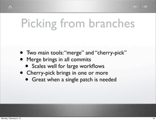 Picking from branches

                    • Two main tools: “merge” and “cherry-pick”
                    • Merge brings in all commits
                      • Scales well for large workﬂows
                    • Cherry-pick brings in one or more
                      • Great when a single patch is needed


Monday, February 6, 12                                            44
 