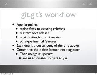git.git’s workﬂow
                    •    Four branches:
                         • maint: ﬁxes to existing releases
                         • master: next release
                         • next: testing for next master
                         • pu: experimental features
                    •    Each one is a descendent of the one above
                    •    Commit to the oldest branch needing patch
                         • Then merge it upward:
                             •
                             maint to master to next to pu



Monday, February 6, 12                                               45
 