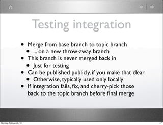 Testing integration
                    • Merge from base branch to topic branch
                      • ... on a new throw-away branch
                    • This branch is never merged back in
                      • Just for testing
                    • Can be published publicly, if you make that clear
                      • Otherwise, typically used only locally
                    • If integration fails, ﬁx, and cherry-pick those
                         back to the topic branch before ﬁnal merge



Monday, February 6, 12                                                    47
 