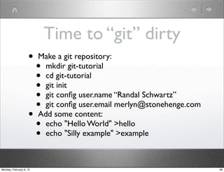 Time to “git” dirty
                    •    Make a git repository:
                      •    mkdir git-tutorial
                      •    cd git-tutorial
                      •    git init
                      •    git conﬁg user.name “Randal Schwartz”
                      •    git conﬁg user.email merlyn@stonehenge.com
                    •    Add some content:
                      •    echo "Hello World" >hello
                      •    echo "Silly example" >example



Monday, February 6, 12                                                  48
 