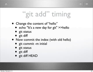 “git add” timing
                    •    Change the content of “hello”
                      •   echo "It's a new day for git" >>hello
                      •   git status
                      •   git diff
                    •    Now commit the index (with old hello)
                      •   git commit -m initial
                      •   git status
                      •   git diff
                      •   git diff HEAD



Monday, February 6, 12                                            50
 