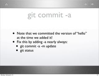 git commit -a

                    •    Note that we committed the version of “hello”
                         at the time we added it!
                    •    Fix this by adding -a nearly always:
                         •  git commit -a -m update
                         •  git status




Monday, February 6, 12                                                   51
 