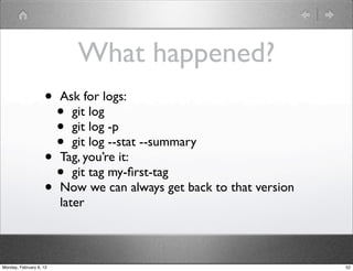 What happened?
                    •    Ask for logs:
                      •     git log
                      •     git log -p
                      •     git log --stat --summary
                    •    Tag, you’re it:
                      •     git tag my-ﬁrst-tag
                    •    Now we can always get back to that version
                         later



Monday, February 6, 12                                                52
 