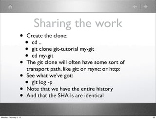 Sharing the work
                    •    Create the clone:
                         • cd ..
                         • git clone git-tutorial my-git
                         • cd my-git
                    •    The git clone will often have some sort of
                         transport path, like git: or rsync: or http:
                    •    See what we’ve got:
                      •    git log -p
                    •    Note that we have the entire history
                    •    And that the SHA1s are identical


Monday, February 6, 12                                                  53
 