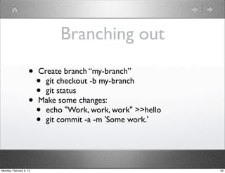 Branching out
                    •    Create branch “my-branch”
                      •    git checkout -b my-branch
                      •    git status
                    •    Make some changes:
                      •    echo "Work, work, work" >>hello
                      •    git commit -a -m 'Some work.'




Monday, February 6, 12                                       54
 