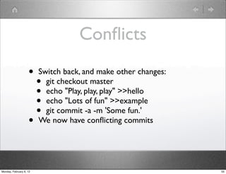 Conﬂicts
                    •    Switch back, and make other changes:
                         • git checkout master
                         • echo "Play, play, play" >>hello
                         • echo "Lots of fun" >>example
                         • git commit -a -m 'Some fun.'
                    •    We now have conﬂicting commits




Monday, February 6, 12                                          55
 