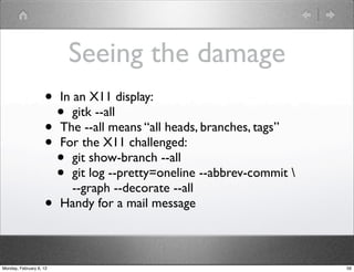 Seeing the damage
                    • In an X11 display:
                      • gitk --all
                    • The --all means “all heads, branches, tags”
                    • For the X11 challenged:
                      • git show-branch --all
                      • git log --pretty=oneline --abbrev-commit 
                         --graph --decorate --all
                    • Handy for a mail message

Monday, February 6, 12                                               56
 