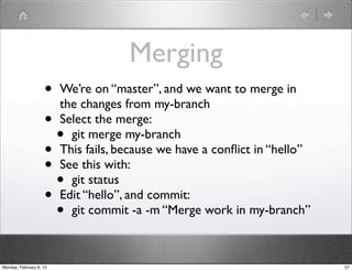 Merging
                    • We’re on “master”, and we want to merge in
                      the changes from my-branch
                    • Select the merge:
                      • git merge my-branch
                    • This fails, because we have a conﬂict in “hello”
                    • See this with:
                      • git status
                    • Edit “hello”, and commit:
                      • git commit -a -m “Merge work in my-branch”

Monday, February 6, 12                                                   57
 