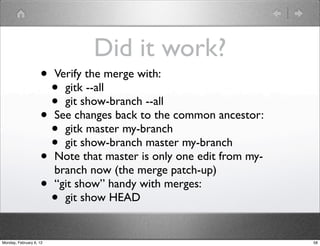 Did it work?
                    •    Verify the merge with:
                      •    gitk --all
                      •    git show-branch --all
                    •    See changes back to the common ancestor:
                      •    gitk master my-branch
                      •    git show-branch master my-branch
                    •    Note that master is only one edit from my-
                         branch now (the merge patch-up)
                    •    “git show” handy with merges:
                      •    git show HEAD


Monday, February 6, 12                                                58
 