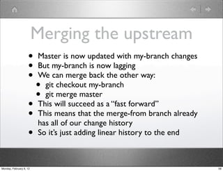 Merging the upstream
                    •    Master is now updated with my-branch changes
                    •    But my-branch is now lagging
                    •    We can merge back the other way:
                         • git checkout my-branch
                         • git merge master
                    •    This will succeed as a “fast forward”
                    •    This means that the merge-from branch already
                         has all of our change history
                    •    So it’s just adding linear history to the end



Monday, February 6, 12                                                   59
 