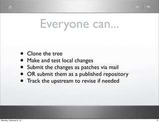 Everyone can...

                    •    Clone the tree
                    •    Make and test local changes
                    •    Submit the changes as patches via mail
                    •    OR submit them as a published repository
                    •    Track the upstream to revise if needed




Monday, February 6, 12                                              6
 