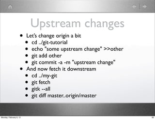 Upstream changes
                    •    Let’s change origin a bit
                      •    cd ../git-tutorial
                      •    echo "some upstream change" >>other
                      •    git add other
                      •    git commit -a -m "upstream change"
                    •    And now fetch it downstream
                      •    cd ../my-git
                      •    git fetch
                      •    gitk --all
                      •    git diff master..origin/master


Monday, February 6, 12                                           60
 
