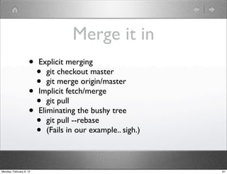 Merge it in
                    •    Explicit merging
                      •     git checkout master
                      •     git merge origin/master
                    •    Implicit fetch/merge
                      •     git pull
                    •    Eliminating the bushy tree
                      •     git pull --rebase
                      •     (Fails in our example.. sigh.)



Monday, February 6, 12                                       61
 