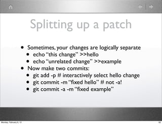 Splitting up a patch
                    •    Sometimes, your changes are logically separate
                      •    echo “this change” >>hello
                      •    echo “unrelated change” >>example
                    •    Now make two commits:
                      •    git add -p # interactively select hello change
                      •    git commit -m “ﬁxed hello” # not -a!
                      •    git commit -a -m “ﬁxed example”




Monday, February 6, 12                                                      62
 