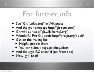 For further info
                    •    See “Git (software)” in Wikipedia
                    •    And the git homepage http://git-scm.com/
                    •    Git wiki at https://git.wiki.kernel.org/
                    •    Wonderful Pro Git book: http://progit.org/book/
                    •    Get on the mailing list
                         • Helpful people there
                         • You can submit bugs, patches, ideas
                    •    And the #git IRC channel (on Freenode)
                    •    Now “git” to it!



Monday, February 6, 12                                                     64
 