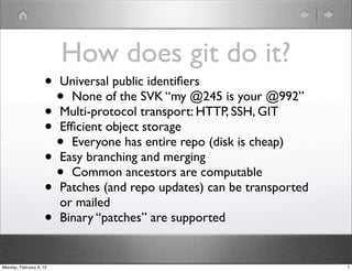 How does git do it?
                    • Universal public identiﬁers
                      • None of the SVK “my @245 is your @992”
                    • Multi-protocol transport: HTTP, SSH, GIT
                    • Efﬁcient object storage
                      • Everyone has entire repo (disk is cheap)
                    • Easy branching and merging
                      • Common ancestors are computable
                    • Patches (and repo updates) can be transported
                      or mailed
                    • Binary “patches” are supported
Monday, February 6, 12                                                7
 