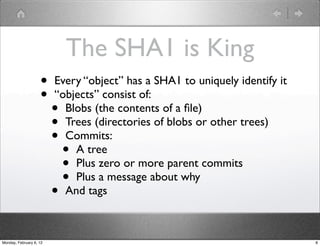 The SHA1 is King
                    •    Every “object” has a SHA1 to uniquely identify it
                    •    “objects” consist of:
                         • Blobs (the contents of a ﬁle)
                         • Trees (directories of blobs or other trees)
                         • Commits:
                             •
                             A tree
                             •
                             Plus zero or more parent commits
                             •
                             Plus a message about why
                         • And tags



Monday, February 6, 12                                                       8
 