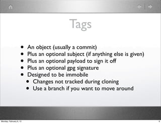 Tags
                    •    An object (usually a commit)
                    •    Plus an optional subject (if anything else is given)
                    •    Plus an optional payload to sign it off
                    •    Plus an optional gpg signature
                    •    Designed to be immobile
                         • Changes not tracked during cloning
                         • Use a branch if you want to move around




Monday, February 6, 12                                                          9
 