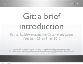 Git: a brief
                                 introduction
                    Randal L. Schwartz, merlyn@stonehenge.com
                             Version 4.0.6 on 5 Jan 2012

                       This document is copyright 2011, 2012 by Randal L. Schwartz, Stonehenge Consulting Services, Inc.
                 This work is licensed under Creative Commons Attribution-Noncommercial-Share Alike 3.0 Unported License
                                               http://creativecommons.org/licenses/by-nc-sa/3.0/




Monday, February 6, 12                                                                                                     1
 