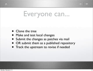 Everyone can...

                    •    Clone the tree
                    •    Make and test local changes
                    •    Submit the changes as patches via mail
                    •    OR submit them as a published repository
                    •    Track the upstream to revise if needed




Monday, February 6, 12                                              6
 