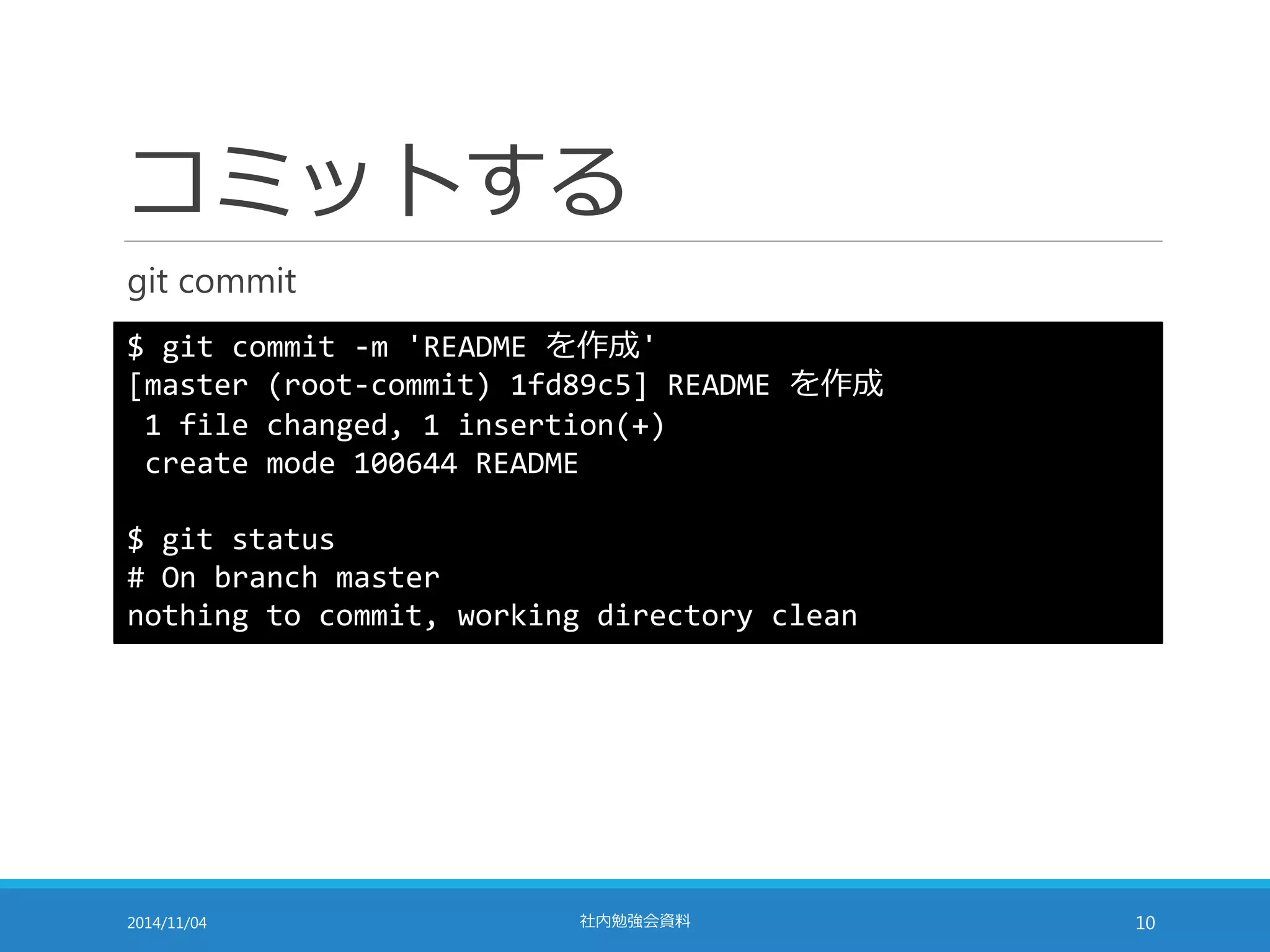 コミットする 
git commit 
$ git commit -m 'README を作成' 
[master (root-commit) 1fd89c5] README を作成 
1 file changed, 1 insertion(+) 
create mode 100644 README 
$ git status 
# On branch master 
nothing to commit, working directory clean 
2014/11/04 社内勉強会資料10 
 