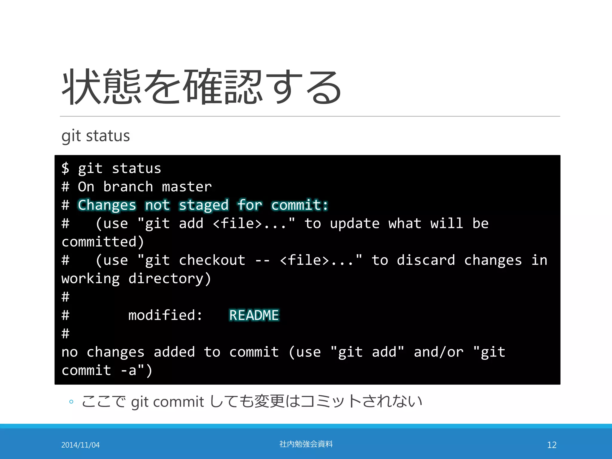 状態を確認する 
git status 
$ git status 
# On branch master 
# Changes not staged for commit: 
# (use "git add <file>..." to update what will be 
committed) 
# (use "git checkout -- <file>..." to discard changes in 
working directory) 
# 
# modified: README 
# 
no changes added to commit (use "git add" and/or "git 
commit -a") 
◦ ここでgit commit しても変更はコミットされない 
2014/11/04 社内勉強会資料12 
 