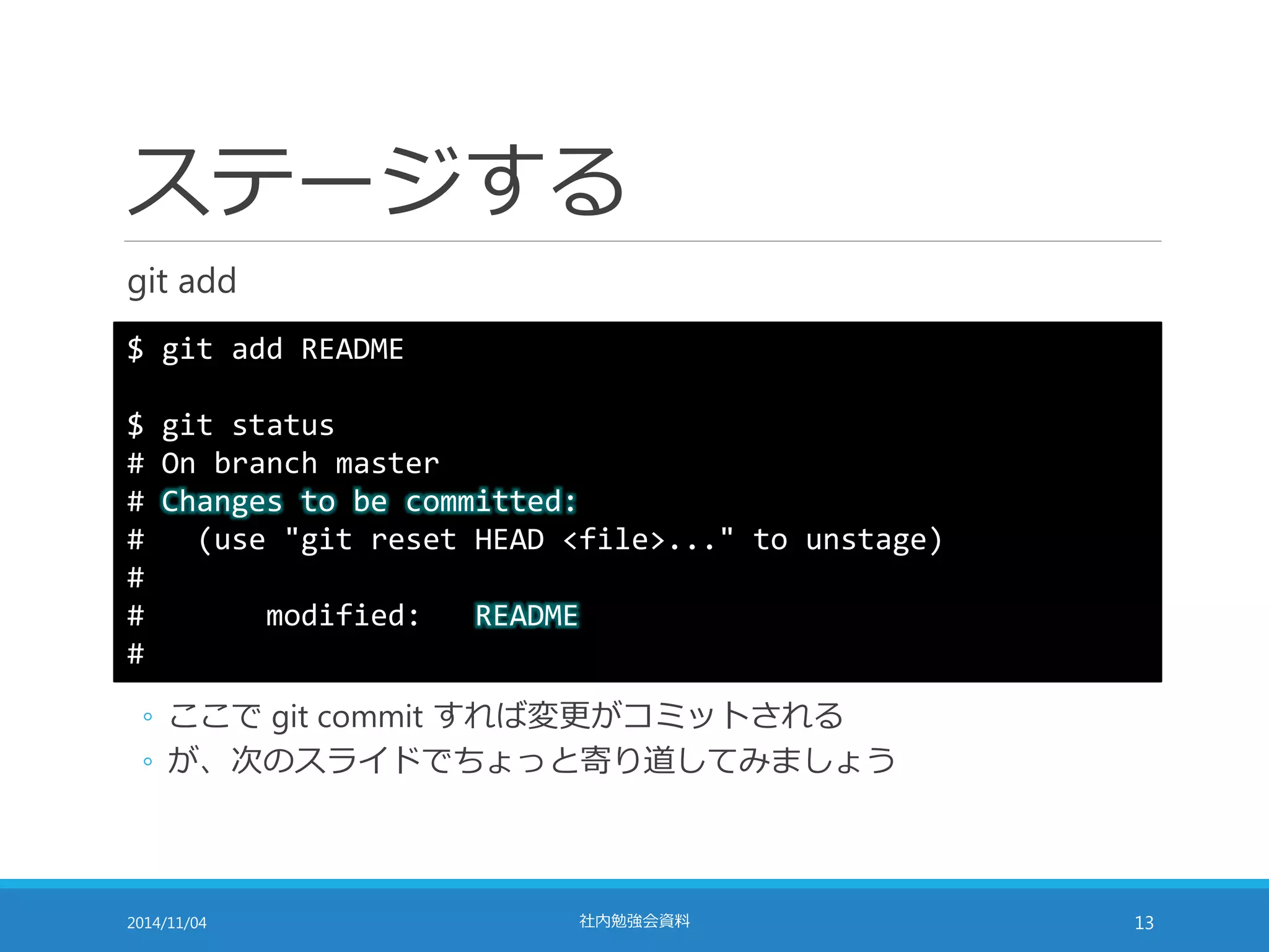 ステージする 
git add 
$ git add README 
$ git status 
# On branch master 
# Changes to be committed: 
# (use "git reset HEAD <file>..." to unstage) 
# 
# modified: README 
# 
◦ ここでgit commit すれば変更がコミットされる 
◦ が、次のスライドでちょっと寄り道してみましょう 
2014/11/04 社内勉強会資料13 
 