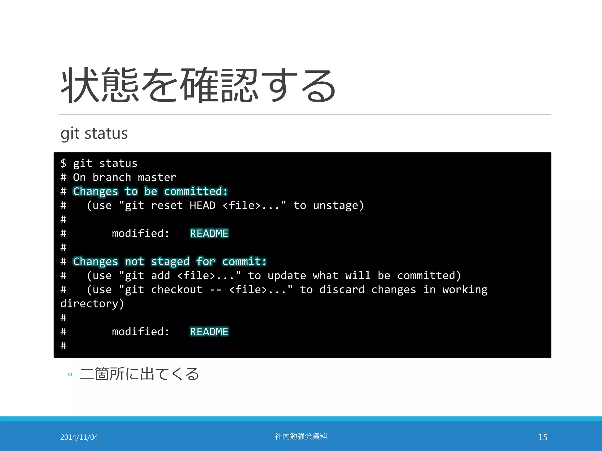 状態を確認する 
git status 
$ git status 
# On branch master 
# Changes to be committed: 
# (use "git reset HEAD <file>..." to unstage) 
# 
# modified: README 
# 
# Changes not staged for commit: 
# (use "git add <file>..." to update what will be committed) 
# (use "git checkout -- <file>..." to discard changes in working 
directory) 
# 
# modified: README 
# 
◦ 二箇所に出てくる 
2014/11/04 社内勉強会資料15 
 