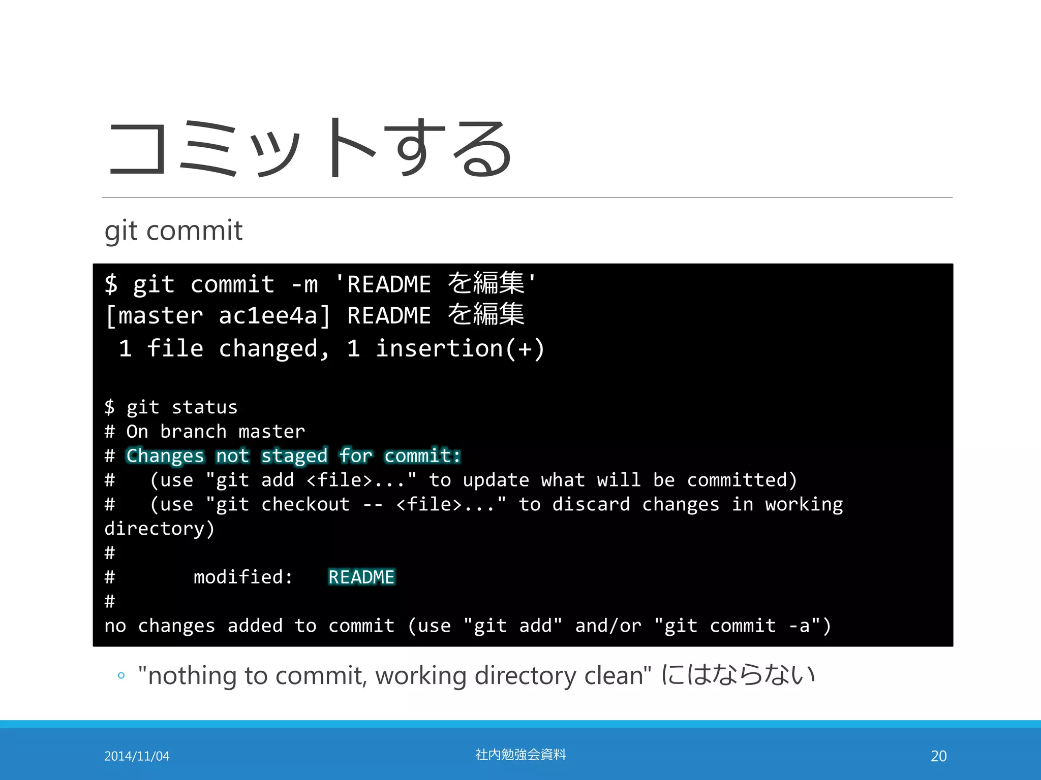 コミットする 
git commit 
$ git commit -m 'README を編集' 
[master ac1ee4a] README を編集 
1 file changed, 1 insertion(+) 
$ git status 
# On branch master 
# Changes not staged for commit: 
# (use "git add <file>..." to update what will be committed) 
# (use "git checkout -- <file>..." to discard changes in working 
directory) 
# 
# modified: README 
# 
no changes added to commit (use "git add" and/or "git commit -a") 
◦ "nothing to commit, working directory clean" にはならない 
2014/11/04 社内勉強会資料20 
 