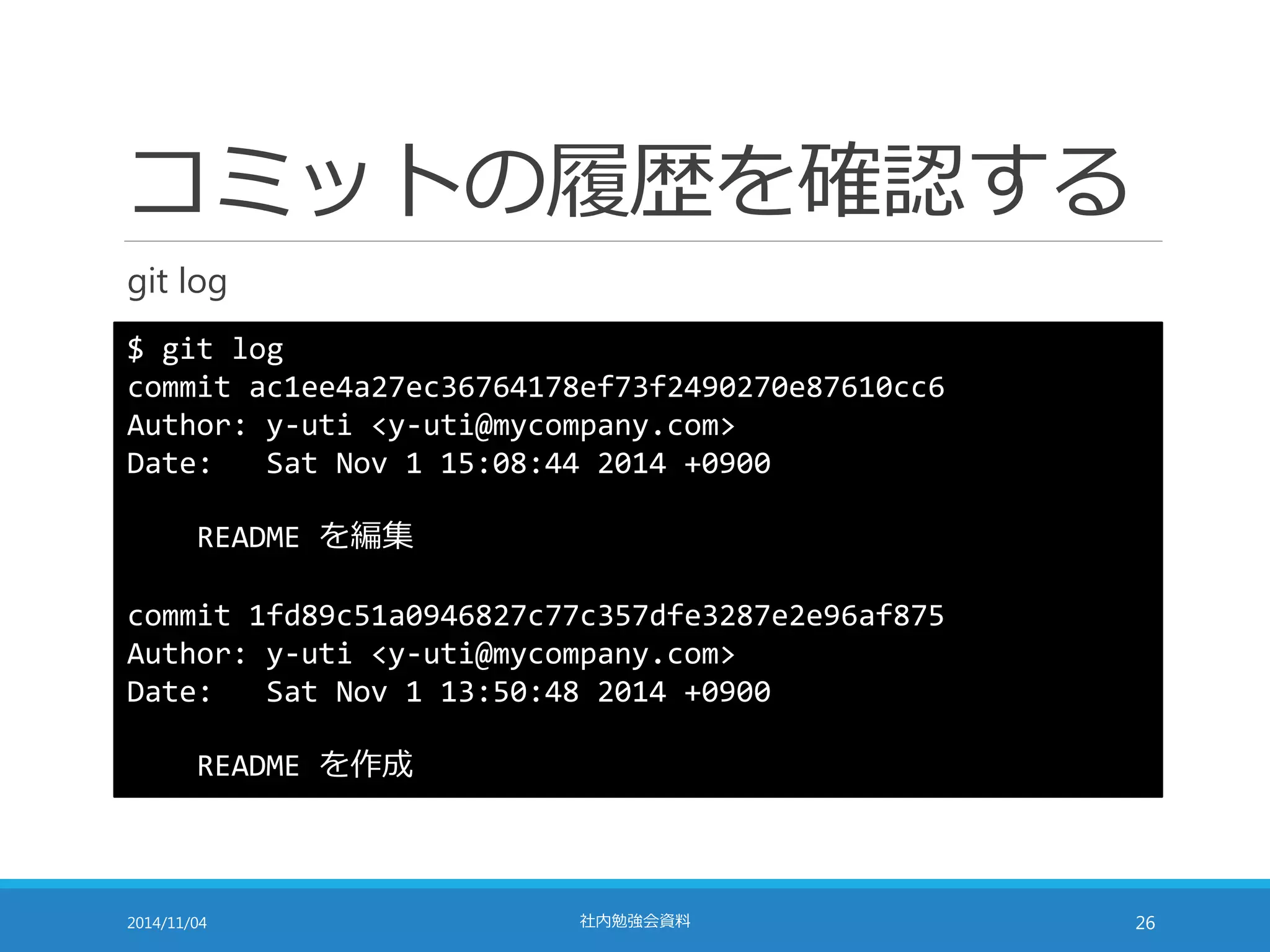 コミットの履歴を確認する 
git log 
$ git log 
commit ac1ee4a27ec36764178ef73f2490270e87610cc6 
Author: y-uti <y-uti@mycompany.com> 
Date: Sat Nov 1 15:08:44 2014 +0900 
README を編集 
commit 1fd89c51a0946827c77c357dfe3287e2e96af875 
Author: y-uti <y-uti@mycompany.com> 
Date: Sat Nov 1 13:50:48 2014 +0900 
README を作成 
2014/11/04 社内勉強会資料26 
 
