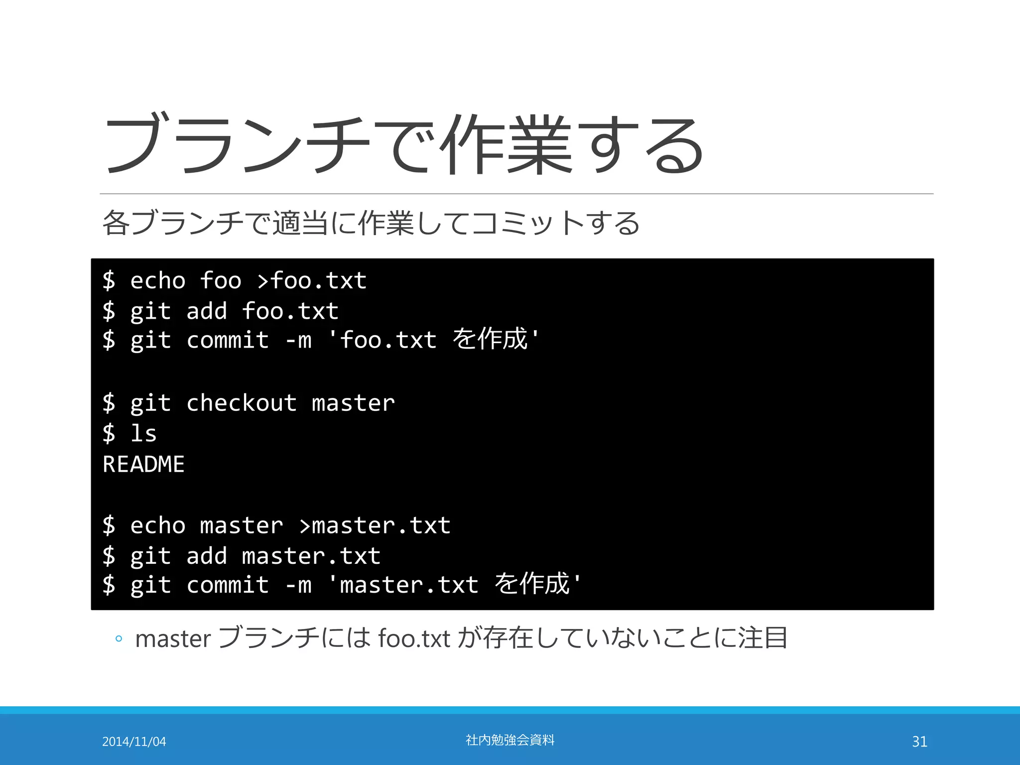 ブランチで作業する 
各ブランチで適当に作業してコミットする 
$ echo foo >foo.txt 
$ git add foo.txt 
$ git commit -m 'foo.txt を作成' 
$ git checkout master 
$ ls 
README 
$ echo master >master.txt 
$ git add master.txt 
$ git commit -m 'master.txt を作成' 
◦ master ブランチにはfoo.txt が存在していないことに注目 
2014/11/04 社内勉強会資料31 
 