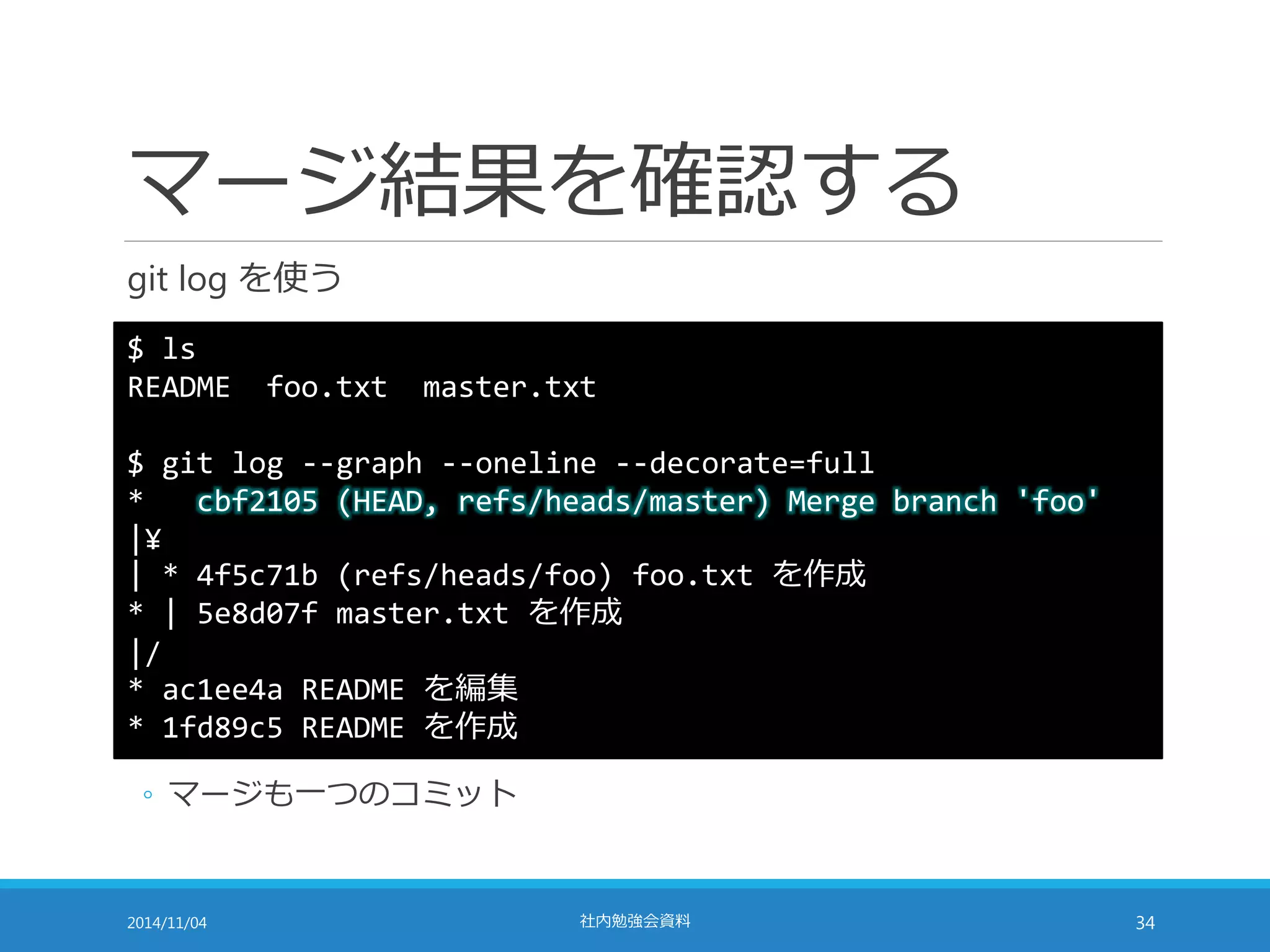 マージ結果を確認する 
git log を使う 
$ ls 
README foo.txt master.txt 
$ git log --graph --oneline --decorate=full 
* cbf2105 (HEAD, refs/heads/master) Merge branch 'foo' 
|¥ 
| * 4f5c71b (refs/heads/foo) foo.txt を作成 
* | 5e8d07f master.txt を作成 
|/ 
* ac1ee4a README を編集 
* 1fd89c5 README を作成 
◦ マージも一つのコミット 
2014/11/04 社内勉強会資料34 
 