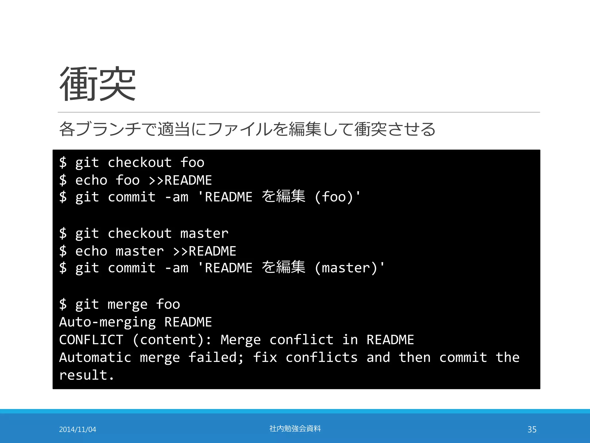 衝突 
各ブランチで適当にファイルを編集して衝突させる 
$ git checkout foo 
$ echo foo >>README 
$ git commit -am 'README を編集(foo)' 
$ git checkout master 
$ echo master >>README 
$ git commit -am 'README を編集(master)' 
$ git merge foo 
Auto-merging README 
CONFLICT (content): Merge conflict in README 
Automatic merge failed; fix conflicts and then commit the 
result. 
2014/11/04 社内勉強会資料35 
 