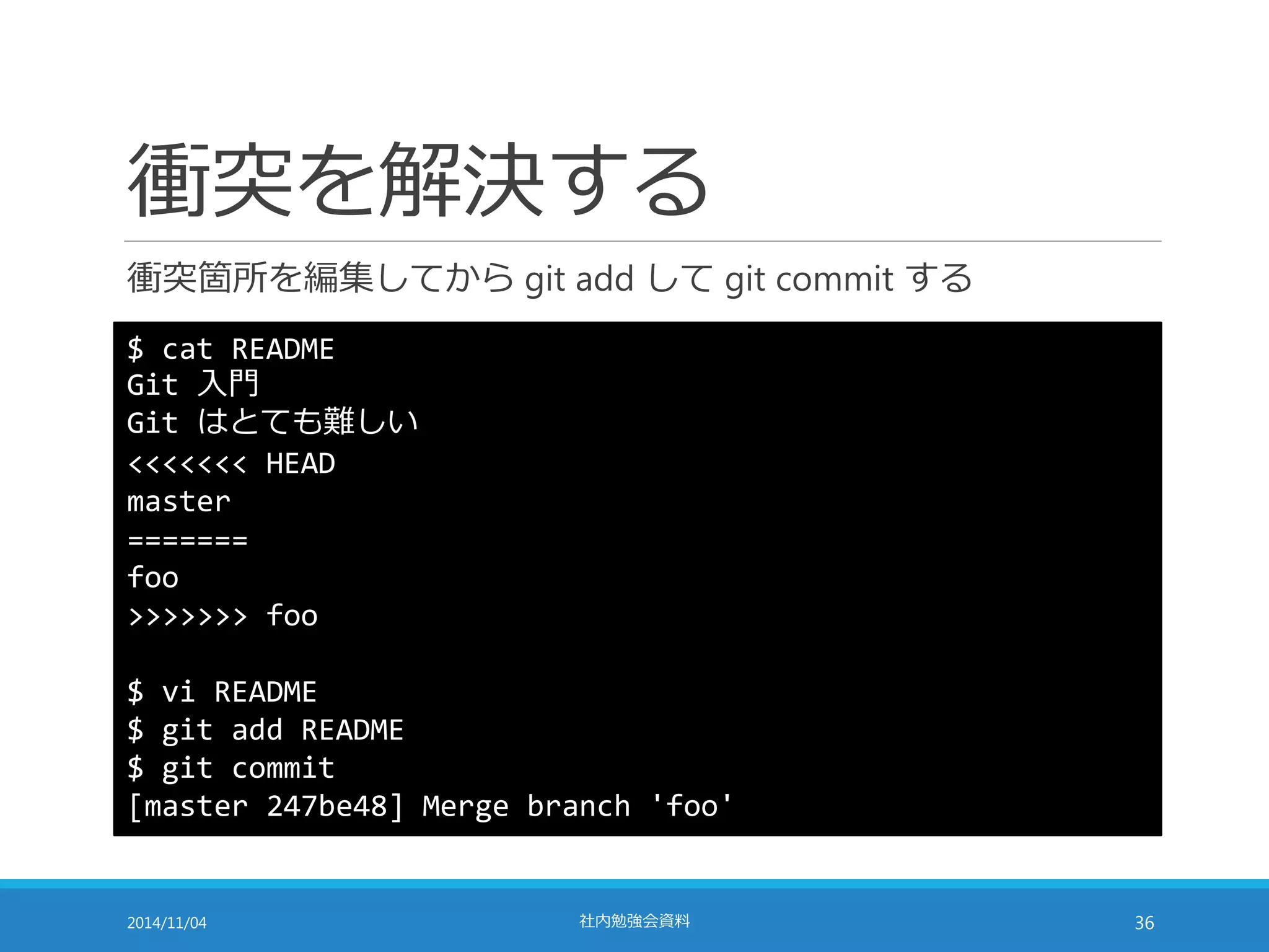 衝突を解決する 
衝突箇所を編集してからgit add してgit commit する 
$ cat README 
Git 入門 
Git はとても難しい 
<<<<<<< HEAD 
master 
======= 
foo 
>>>>>>> foo 
$ vi README 
$ git add README 
$ git commit 
[master 247be48] Merge branch 'foo' 
2014/11/04 社内勉強会資料36 
 