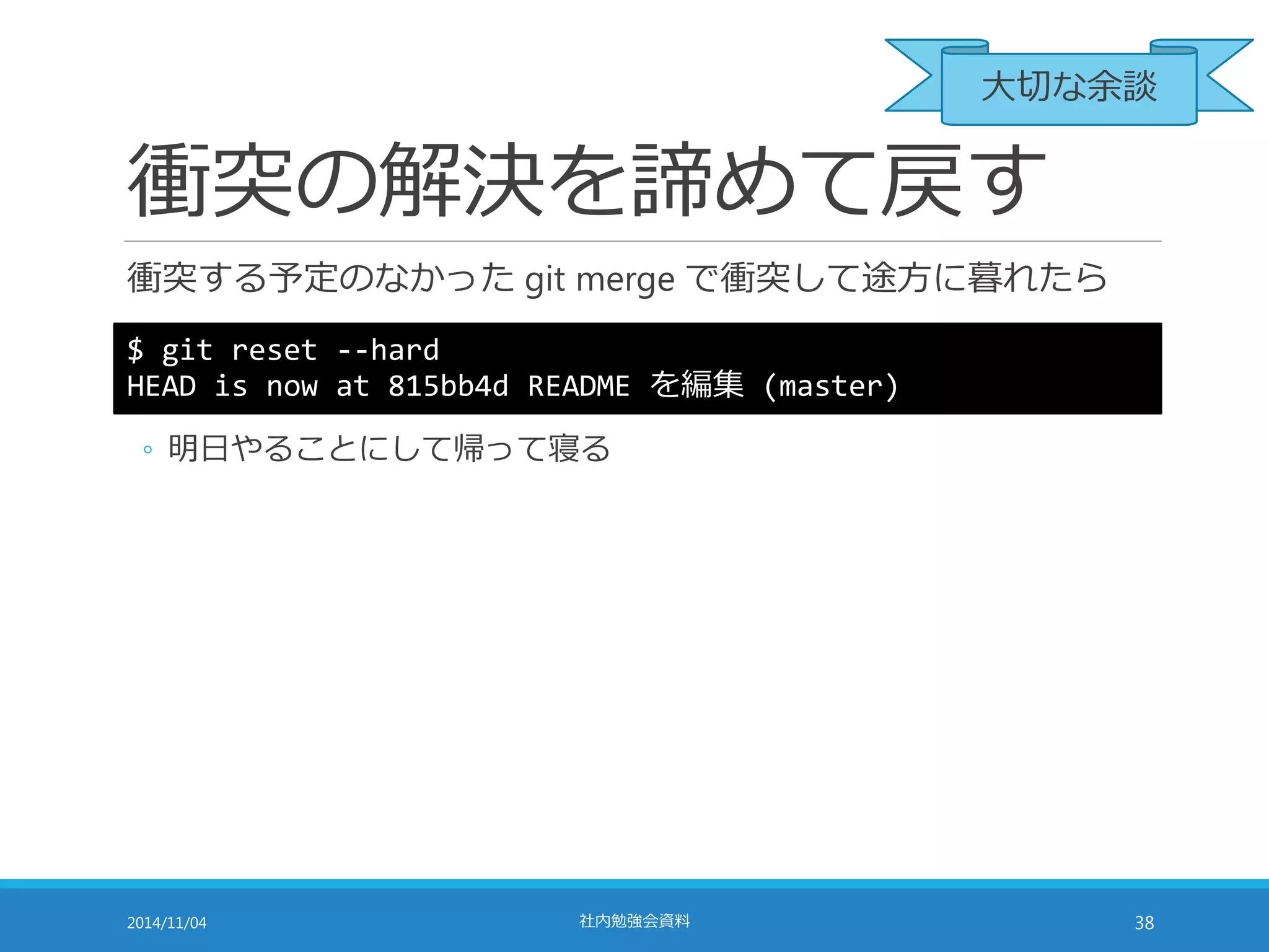 大切な余談 
衝突の解決を諦めて戻す 
衝突する予定のなかったgit merge で衝突して途方に暮れたら 
$ git reset --hard 
HEAD is now at 815bb4d README を編集(master) 
◦ 明日やることにして帰って寝る 
2014/11/04 社内勉強会資料38 
 